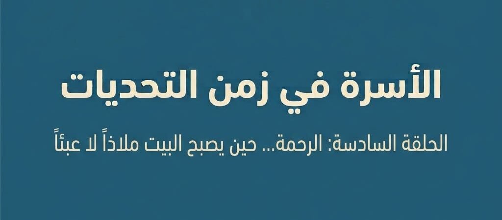الأسرة في زمن التحديات الحلقة السادسة: الرحمة… حين يصبح البيت ملاذًا لا عبئًا